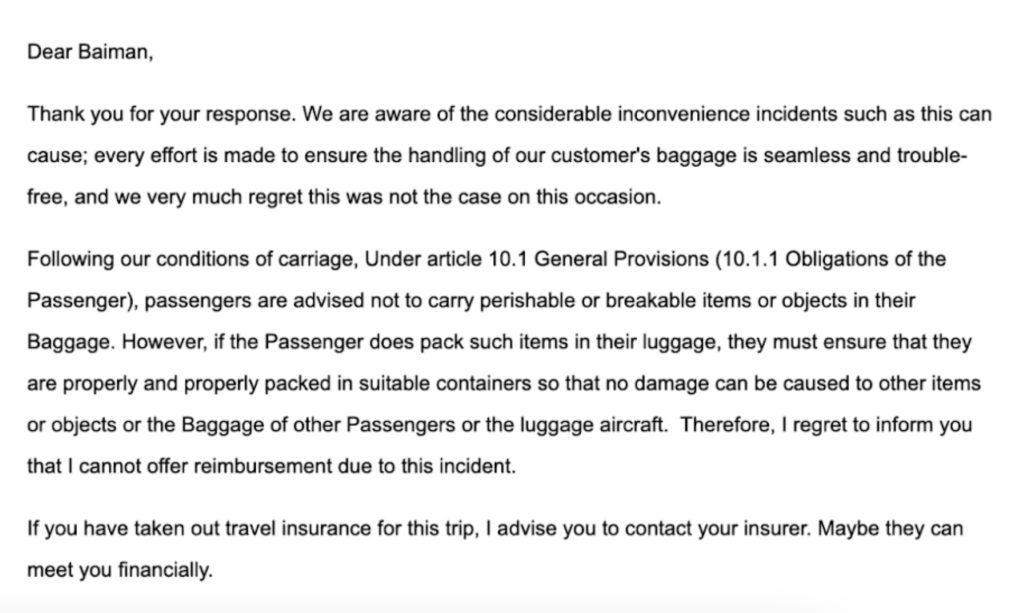 Dear Baiman, Thank you for your response. We are aware of the considerable inconvenience incidents such as this can cause; every effort is made to ensure the handling of our customer's baggage is seamless and trouble-free, and we very much regret this was not the case on this occasion. Following our conditions of carriage, Under article 10.1 General Provisions (10.1.1 Obligations of the Passenger), passengers are advised not to carry perishable or breakable items or objects in their Baggage. However, if the Passenger does pack such items in their luggage, they must ensure that they are properly and properly packed in suitable containers so that no damage can be caused to other items or objects or the Baggage of other Passengers or the luggage aircraft. Therefore, I regret to inform you that I cannot offer reimbursement due to this incident. If you have taken out travel insurance for this trip, I advise you to contact your insurer. Maybe they can meet you financially.